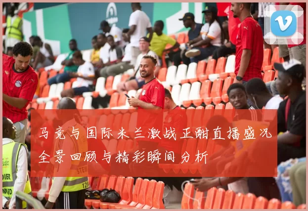 马竞与国际米兰激战正酣直播盛况全景回顾与精彩瞬间分析