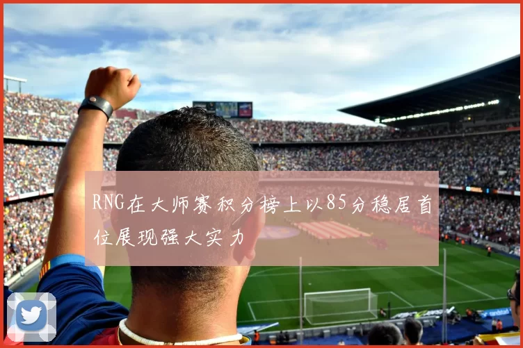 RNG在大师赛积分榜上以85分稳居首位展现强大实力