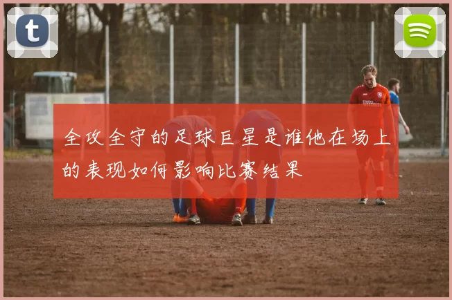 全攻全守的足球巨星是谁他在场上的表现如何影响比赛结果