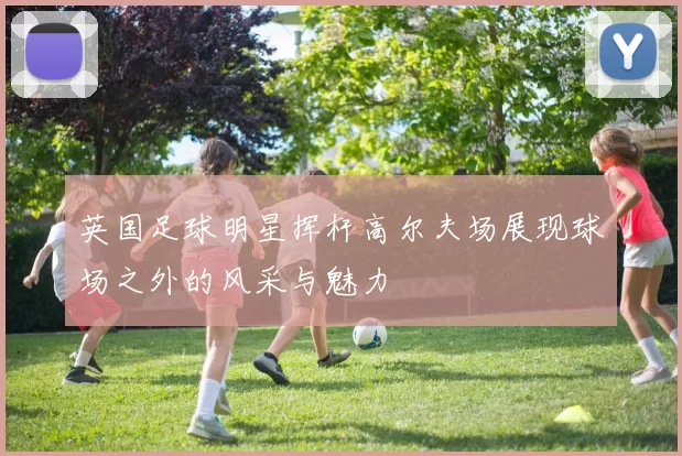 英国足球明星挥杆高尔夫场展现球场之外的风采与魅力