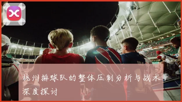 杭州排球队的整体压制分析与战术深度探讨