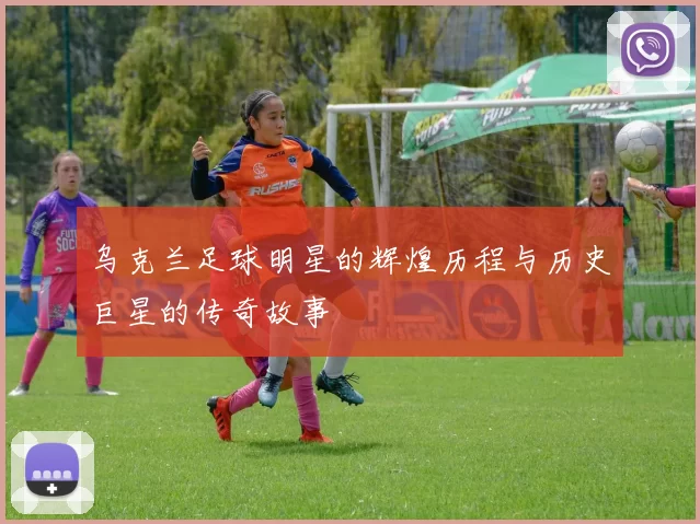 乌克兰足球明星的辉煌历程与历史巨星的传奇故事