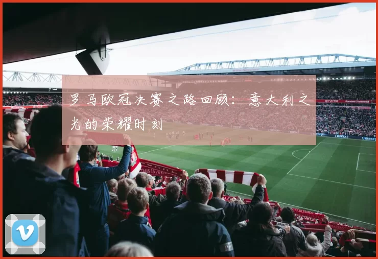 罗马欧冠决赛之路回顾：意大利之光的荣耀时刻