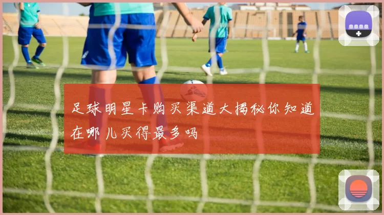 足球明星卡购买渠道大揭秘你知道在哪儿买得最多吗