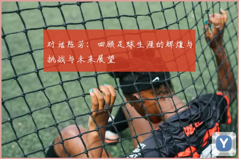 对话陈芳：回顾足球生涯的辉煌与挑战与未来展望