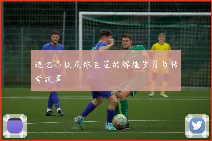 追忆已故足球巨星的辉煌岁月与传奇故事