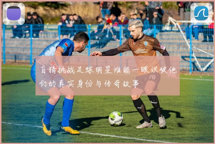 盲猜挑战足球明星谁能一眼识破他们的真实身份与传奇故事