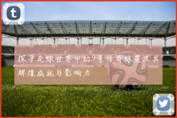 探寻足球世界中的9号传奇球星及其辉煌成就与影响力