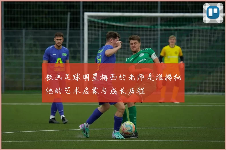 教画足球明星梅西的老师是谁揭秘他的艺术启蒙与成长历程