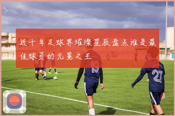 近十年足球界璀璨星辰盘点谁是最佳球员的无冕之王