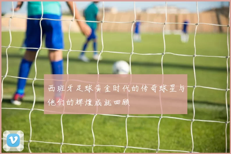 西班牙足球黄金时代的传奇球星与他们的辉煌成就回顾