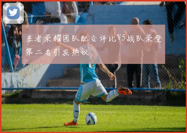 王者荣耀团队配合评比V5战队荣登第二名引发热议