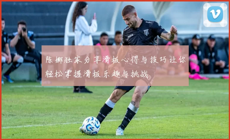 陈娜独家分享滑板心得与技巧让你轻松掌握滑板乐趣与挑战