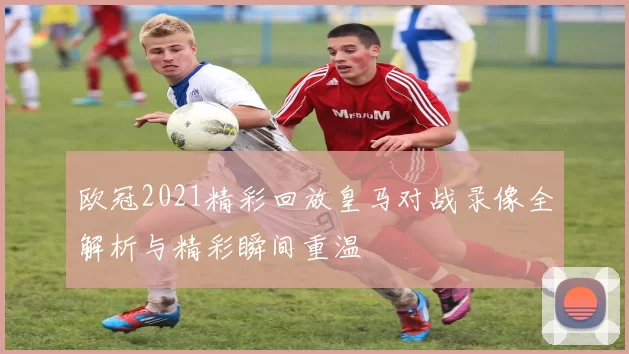 欧冠2021精彩回放皇马对战录像全解析与精彩瞬间重温
