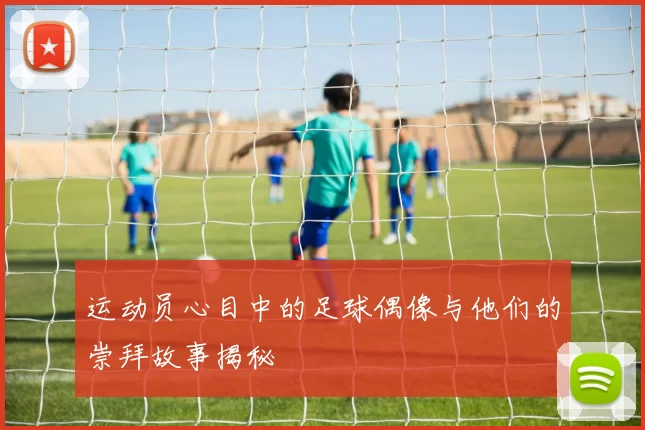 运动员心目中的足球偶像与他们的崇拜故事揭秘
