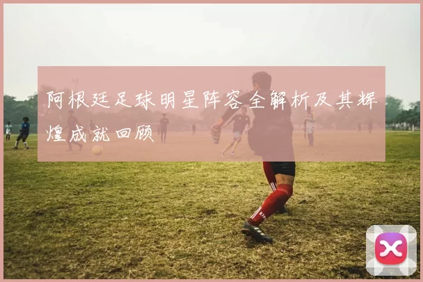 阿根廷足球明星阵容全解析及其辉煌成就回顾