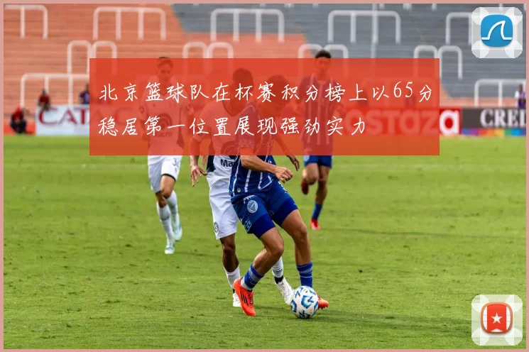 北京篮球队在杯赛积分榜上以65分稳居第一位置展现强劲实力