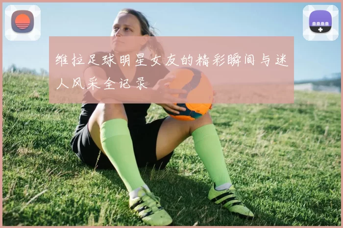 维拉足球明星女友的精彩瞬间与迷人风采全记录