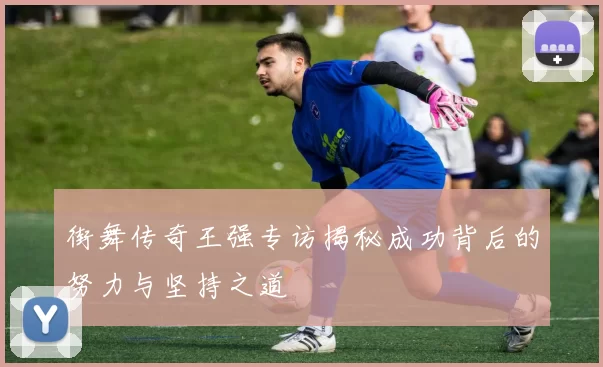 街舞传奇王强专访揭秘成功背后的努力与坚持之道