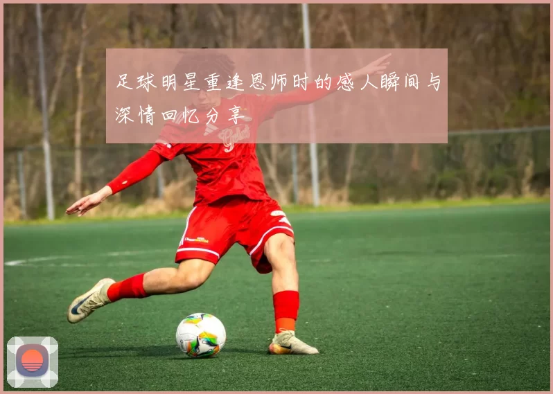 足球明星重逢恩师时的感人瞬间与深情回忆分享