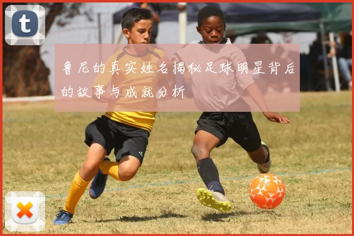 鲁尼的真实姓名揭秘足球明星背后的故事与成就分析