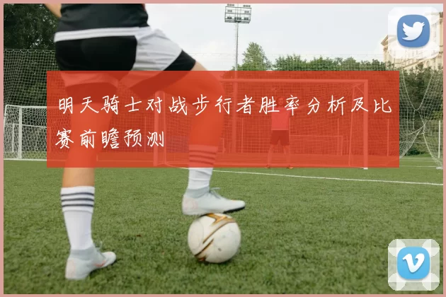 明天骑士对战步行者胜率分析及比赛前瞻预测