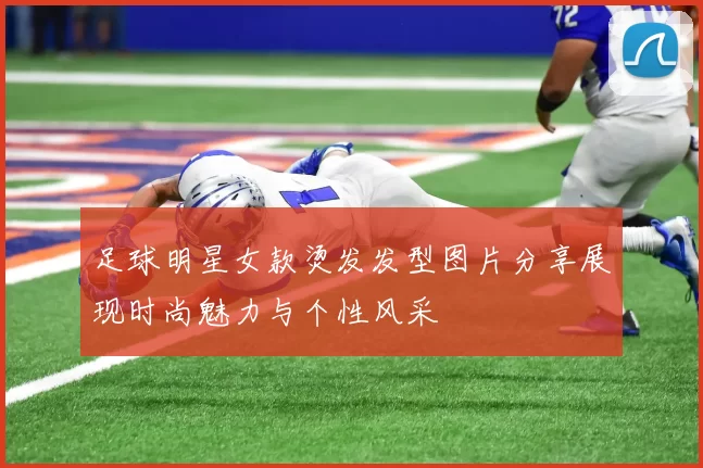 足球明星女款烫发发型图片分享展现时尚魅力与个性风采