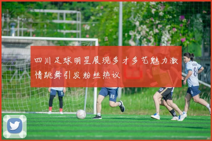 四川足球明星展现多才多艺魅力激情跳舞引发粉丝热议