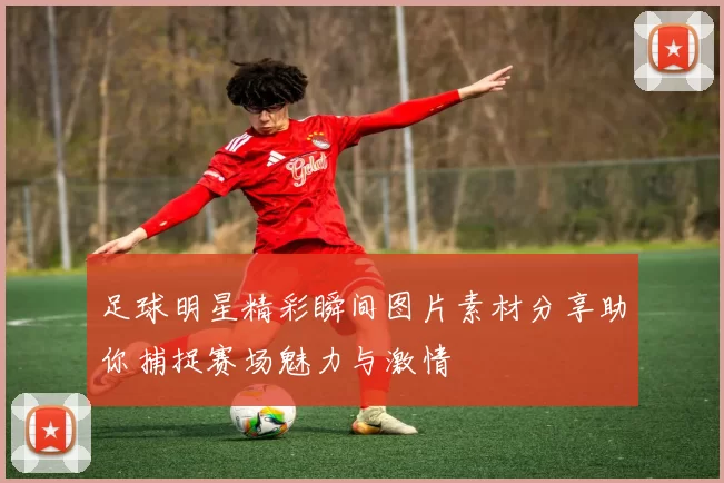 足球明星精彩瞬间图片素材分享助你捕捉赛场魅力与激情