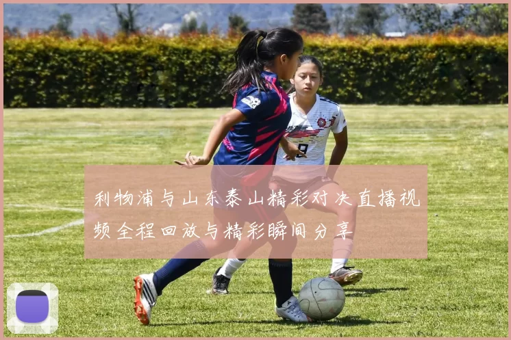 利物浦与山东泰山精彩对决直播视频全程回放与精彩瞬间分享