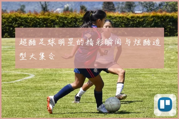 超酷足球明星的精彩瞬间与炫酷造型大集合