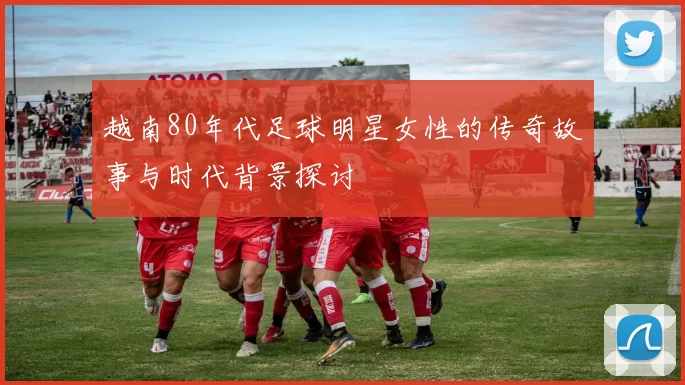 越南80年代足球明星女性的传奇故事与时代背景探讨