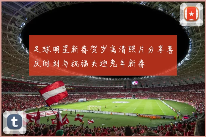 足球明星新春贺岁高清照片分享喜庆时刻与祝福共迎兔年新春