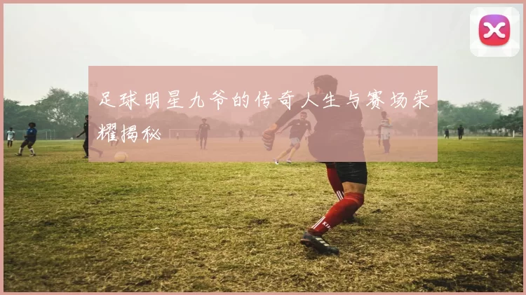 足球明星九爷的传奇人生与赛场荣耀揭秘