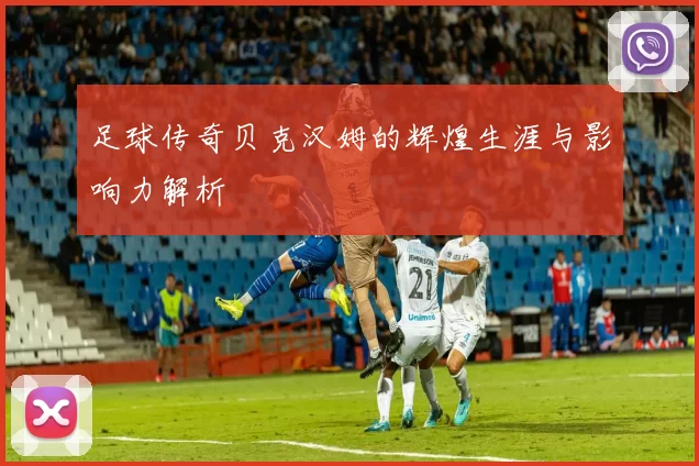 足球传奇贝克汉姆的辉煌生涯与影响力解析