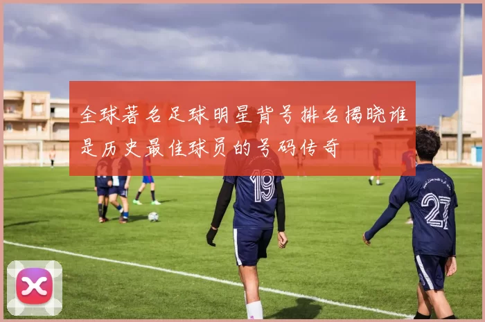 全球著名足球明星背号排名揭晓谁是历史最佳球员的号码传奇