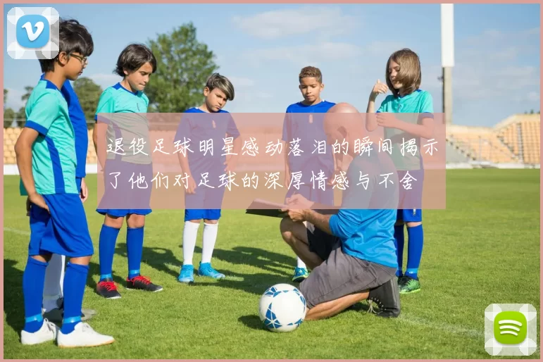 退役足球明星感动落泪的瞬间揭示了他们对足球的深厚情感与不舍