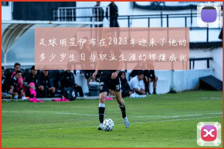 足球明星伊布在2023年迎来了他的多少岁生日与职业生涯的辉煌成就回顾