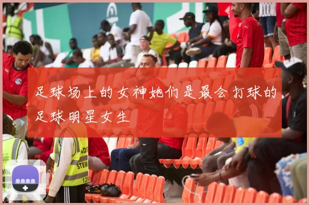足球场上的女神她们是最会打球的足球明星女生
