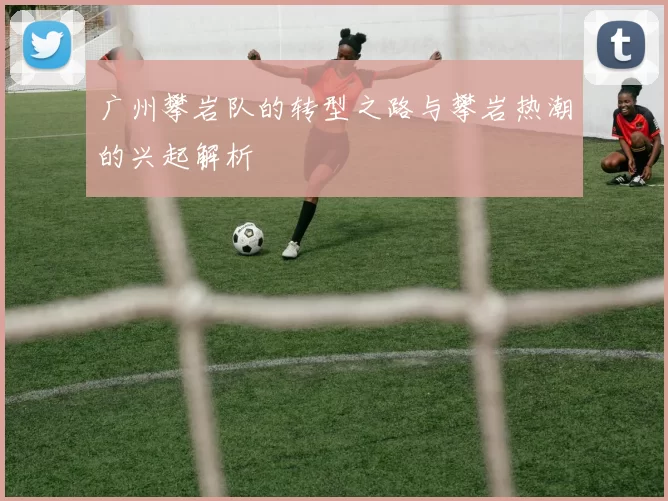 广州攀岩队的转型之路与攀岩热潮的兴起解析