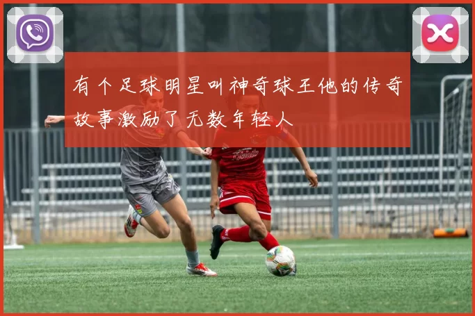 有个足球明星叫神奇球王他的传奇故事激励了无数年轻人