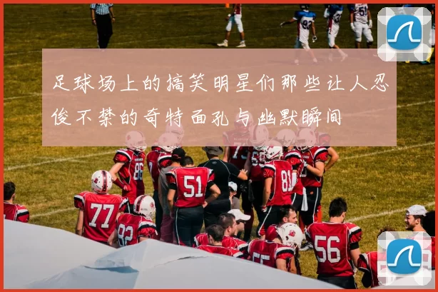 足球场上的搞笑明星们那些让人忍俊不禁的奇特面孔与幽默瞬间