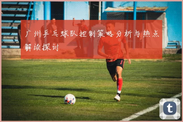 广州乒乓球队控制策略分析与热点解读探讨
