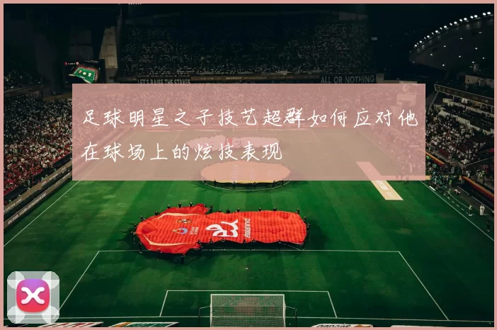 足球明星之子技艺超群如何应对他在球场上的炫技表现