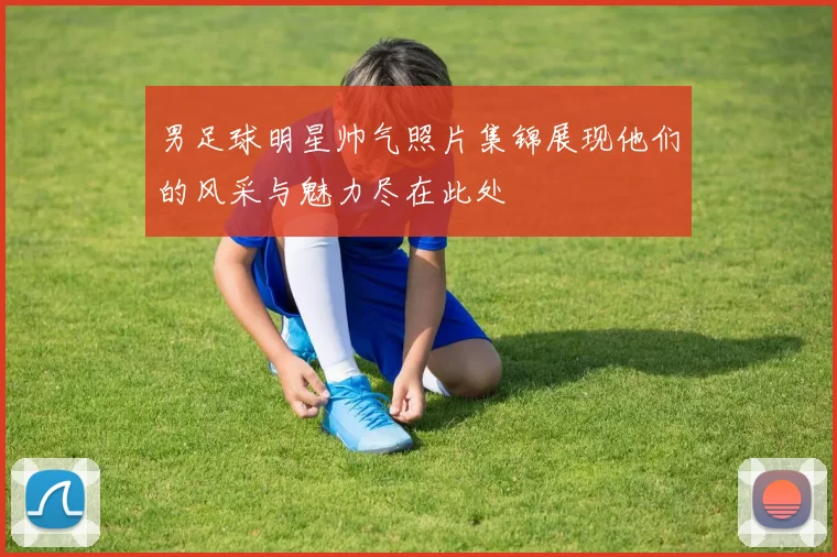 男足球明星帅气照片集锦展现他们的风采与魅力尽在此处