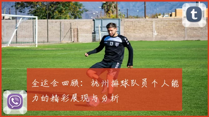全运会回顾：杭州排球队员个人能力的精彩展现与分析
