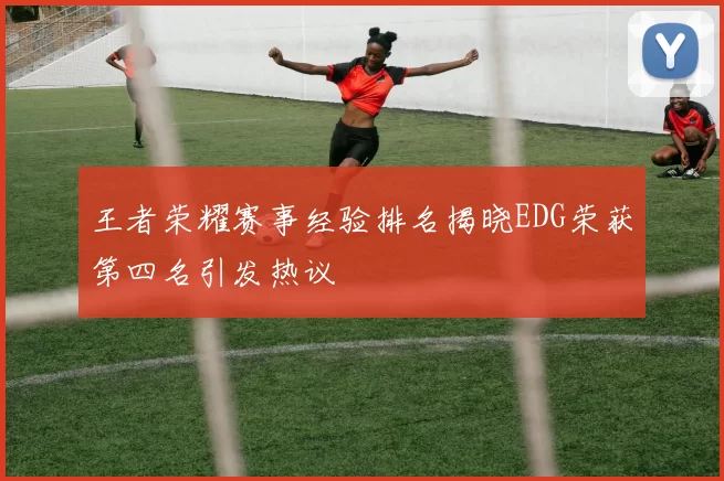 王者荣耀赛事经验排名揭晓EDG荣获第四名引发热议