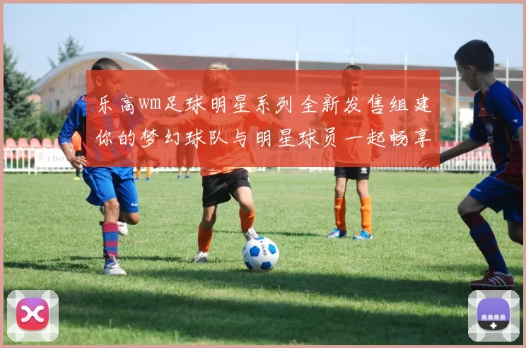 乐高wm足球明星系列全新发售组建你的梦幻球队与明星球员一起畅享足球激情