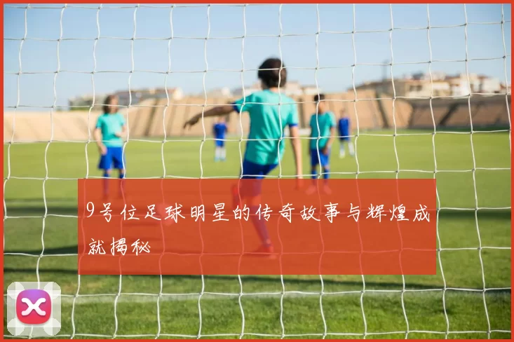 9号位足球明星的传奇故事与辉煌成就揭秘