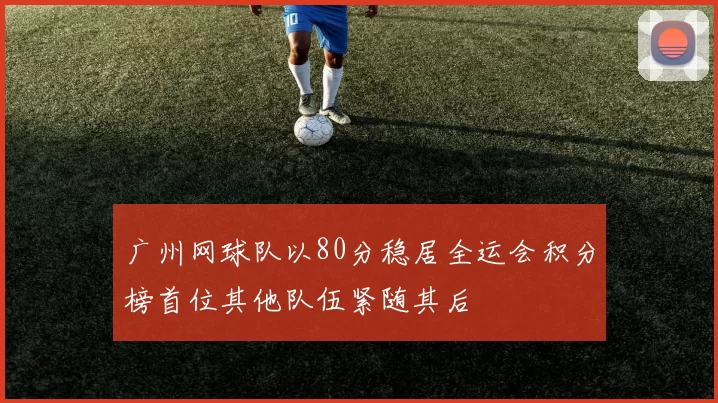 广州网球队以80分稳居全运会积分榜首位其他队伍紧随其后